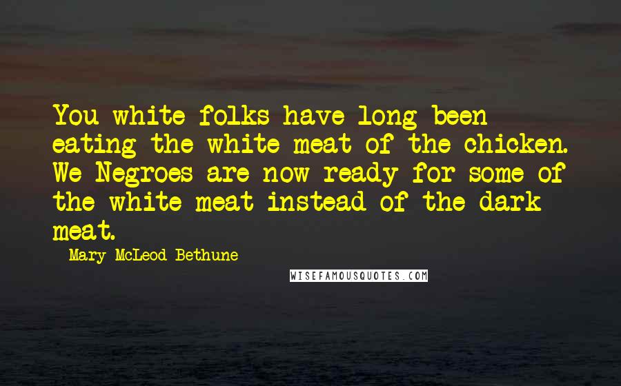 Mary McLeod Bethune Quotes: You white folks have long been eating the white meat of the chicken. We Negroes are now ready for some of the white meat instead of the dark meat.