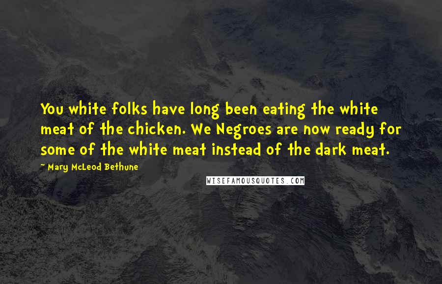 Mary McLeod Bethune Quotes: You white folks have long been eating the white meat of the chicken. We Negroes are now ready for some of the white meat instead of the dark meat.