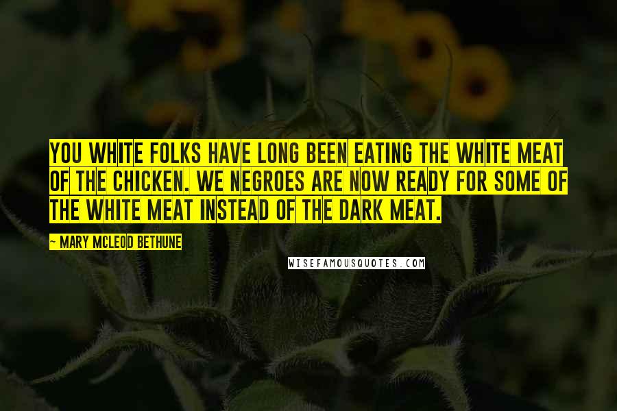 Mary McLeod Bethune Quotes: You white folks have long been eating the white meat of the chicken. We Negroes are now ready for some of the white meat instead of the dark meat.