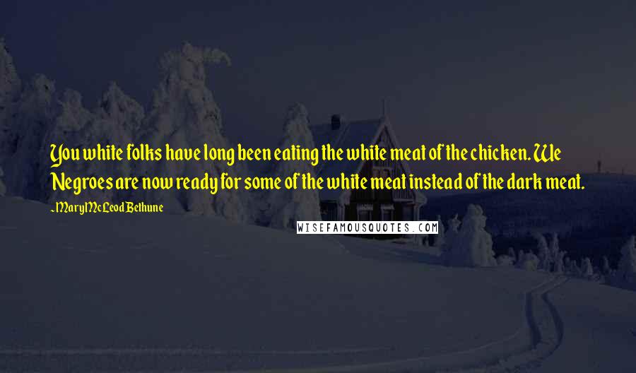 Mary McLeod Bethune Quotes: You white folks have long been eating the white meat of the chicken. We Negroes are now ready for some of the white meat instead of the dark meat.