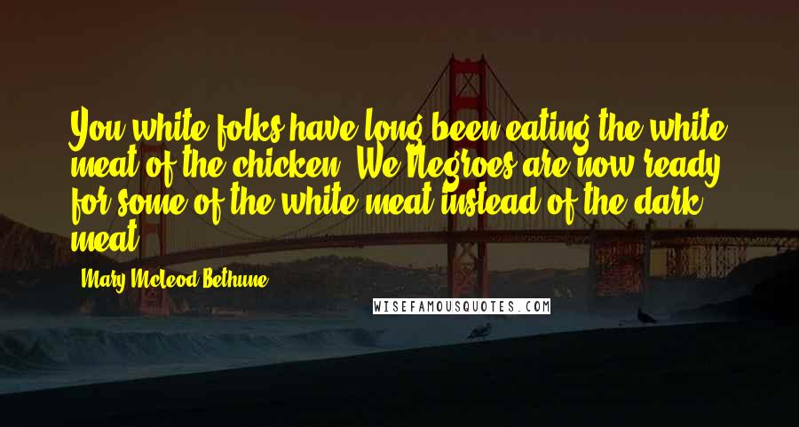 Mary McLeod Bethune Quotes: You white folks have long been eating the white meat of the chicken. We Negroes are now ready for some of the white meat instead of the dark meat.