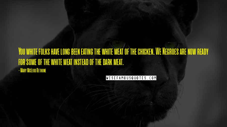 Mary McLeod Bethune Quotes: You white folks have long been eating the white meat of the chicken. We Negroes are now ready for some of the white meat instead of the dark meat.