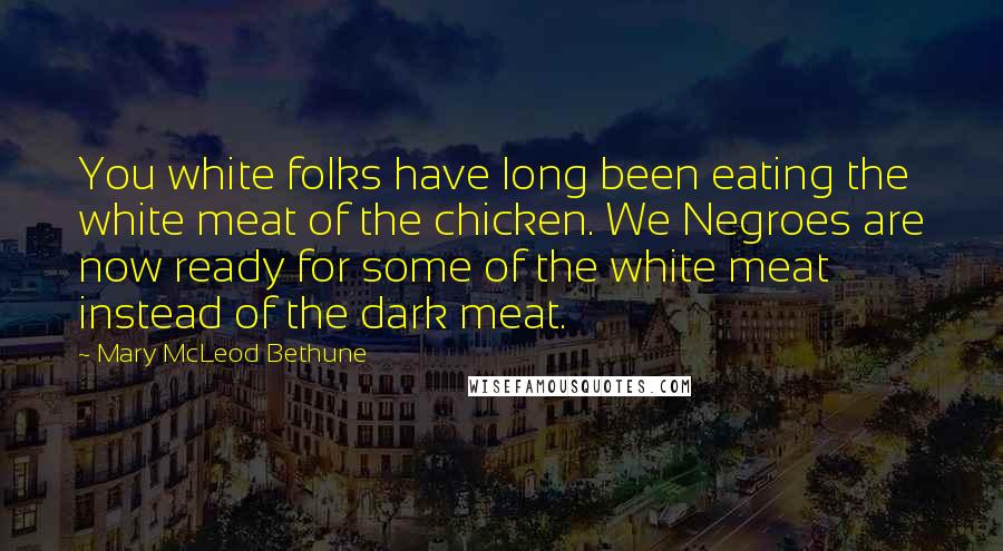 Mary McLeod Bethune Quotes: You white folks have long been eating the white meat of the chicken. We Negroes are now ready for some of the white meat instead of the dark meat.