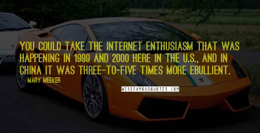 Mary Meeker Quotes: You could take the Internet enthusiasm that was happening in 1999 and 2000 here in the U.S., and in China it was three-to-five times more ebullient.