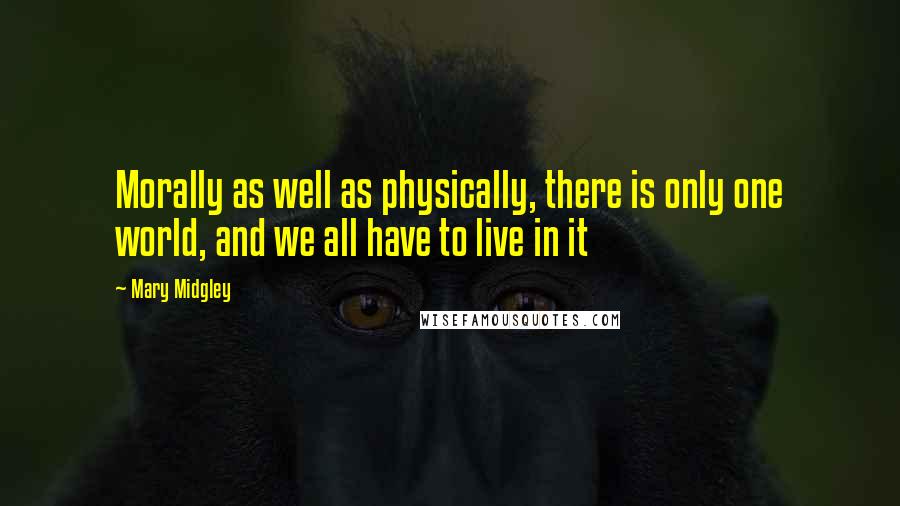 Mary Midgley Quotes: Morally as well as physically, there is only one world, and we all have to live in it