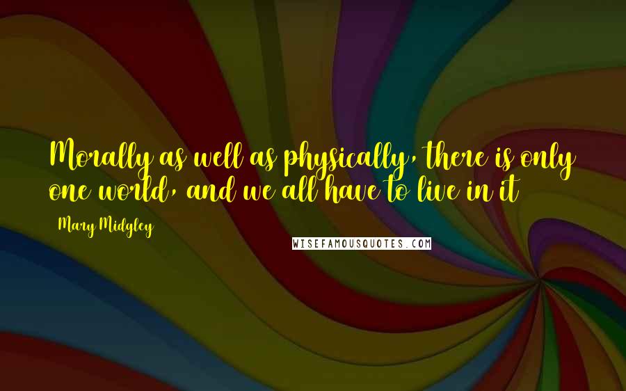 Mary Midgley Quotes: Morally as well as physically, there is only one world, and we all have to live in it