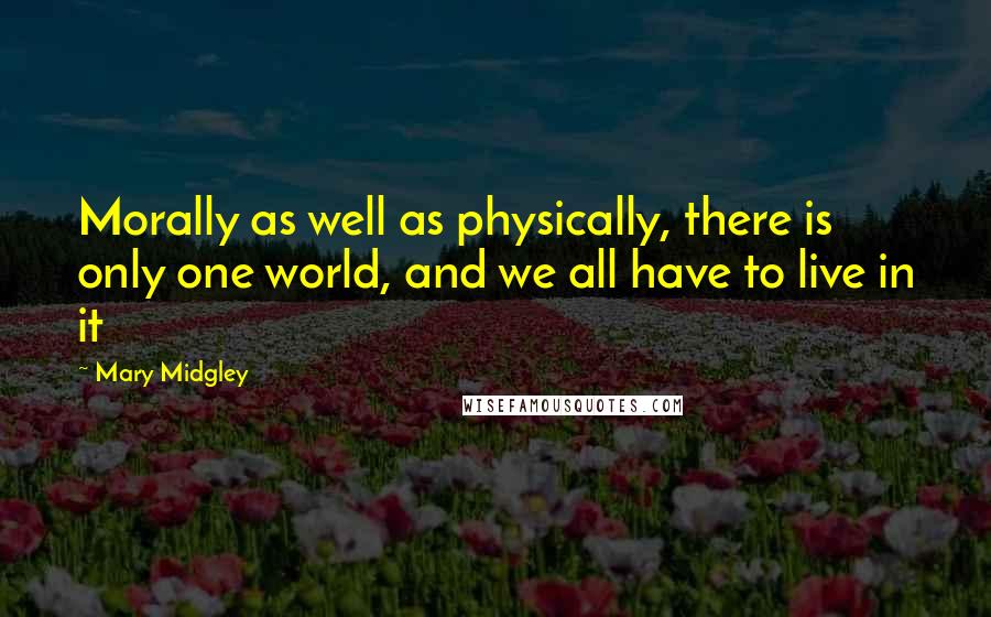 Mary Midgley Quotes: Morally as well as physically, there is only one world, and we all have to live in it