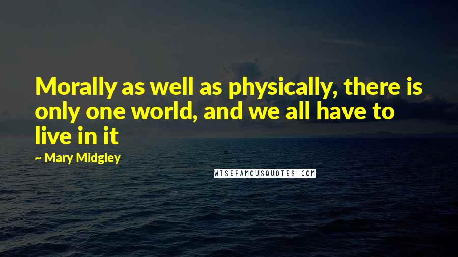 Mary Midgley Quotes: Morally as well as physically, there is only one world, and we all have to live in it