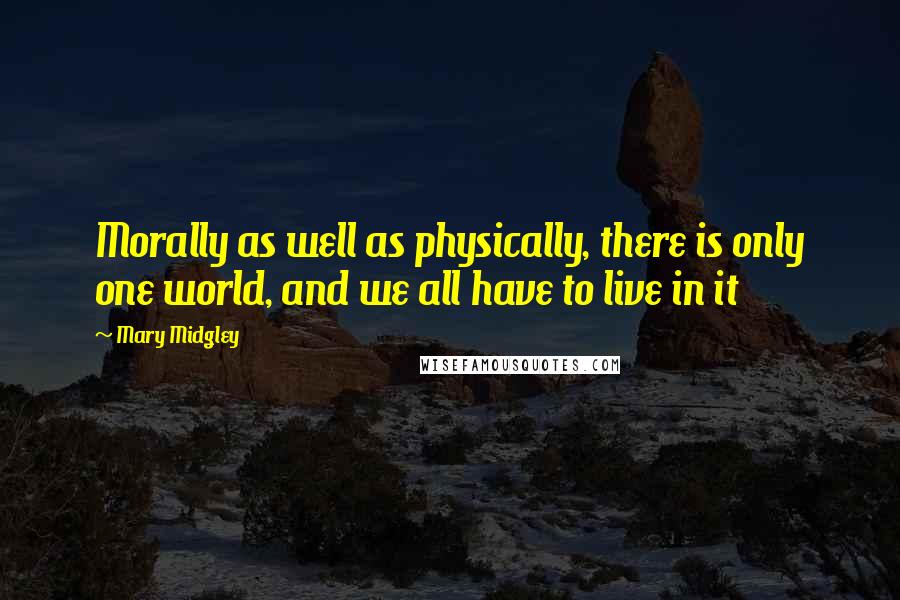 Mary Midgley Quotes: Morally as well as physically, there is only one world, and we all have to live in it