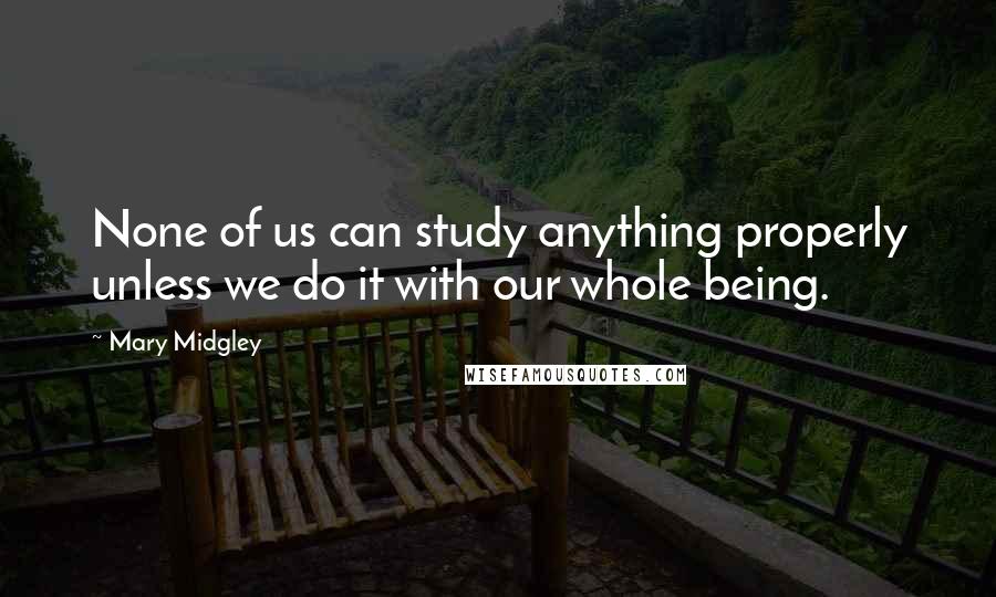 Mary Midgley Quotes: None of us can study anything properly unless we do it with our whole being.