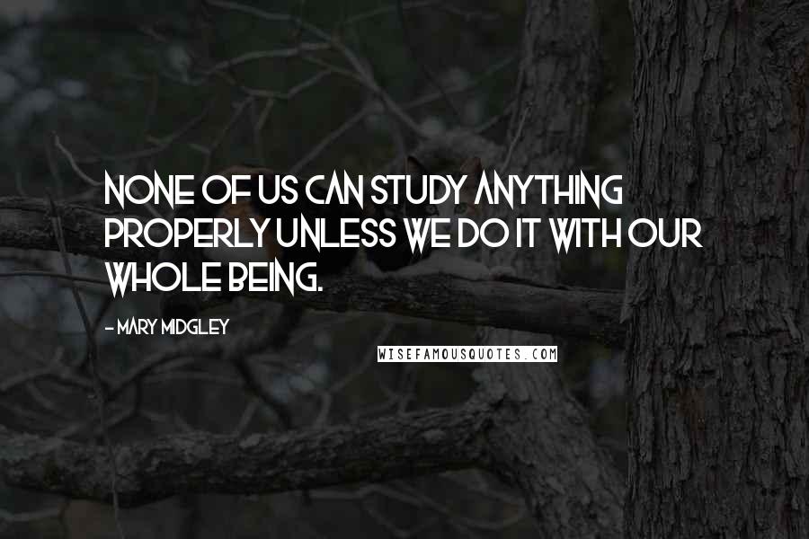 Mary Midgley Quotes: None of us can study anything properly unless we do it with our whole being.