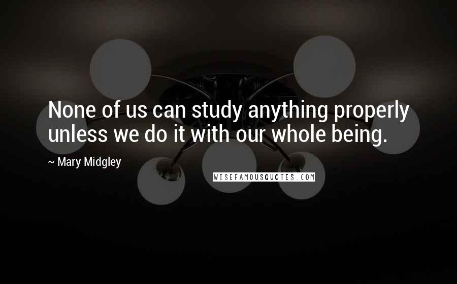 Mary Midgley Quotes: None of us can study anything properly unless we do it with our whole being.