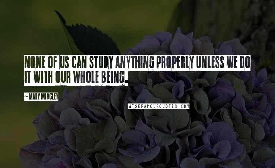 Mary Midgley Quotes: None of us can study anything properly unless we do it with our whole being.