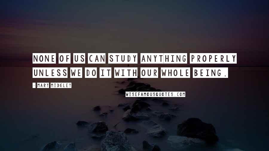 Mary Midgley Quotes: None of us can study anything properly unless we do it with our whole being.