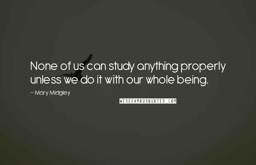 Mary Midgley Quotes: None of us can study anything properly unless we do it with our whole being.