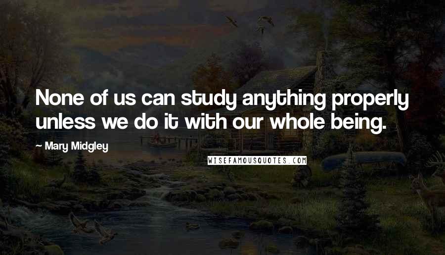 Mary Midgley Quotes: None of us can study anything properly unless we do it with our whole being.