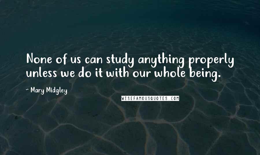 Mary Midgley Quotes: None of us can study anything properly unless we do it with our whole being.