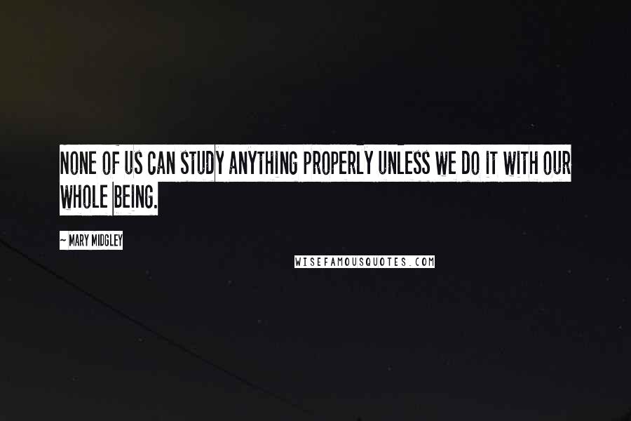 Mary Midgley Quotes: None of us can study anything properly unless we do it with our whole being.