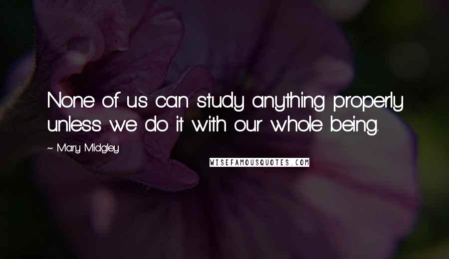 Mary Midgley Quotes: None of us can study anything properly unless we do it with our whole being.