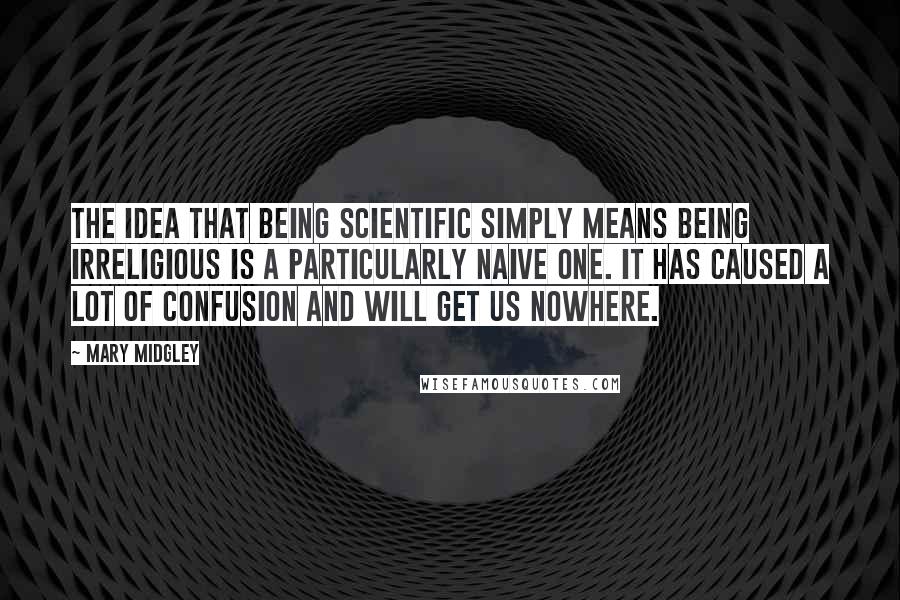 Mary Midgley Quotes: The idea that being scientific simply means being irreligious is a particularly naive one. It has caused a lot of confusion and will get us nowhere.