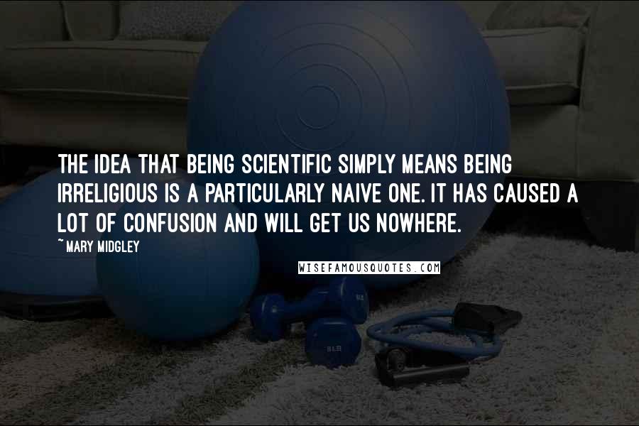 Mary Midgley Quotes: The idea that being scientific simply means being irreligious is a particularly naive one. It has caused a lot of confusion and will get us nowhere.