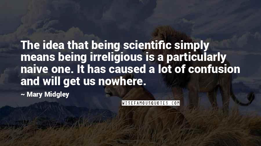 Mary Midgley Quotes: The idea that being scientific simply means being irreligious is a particularly naive one. It has caused a lot of confusion and will get us nowhere.