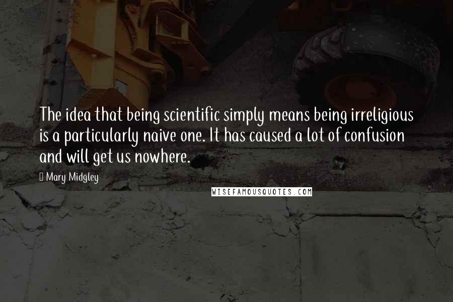 Mary Midgley Quotes: The idea that being scientific simply means being irreligious is a particularly naive one. It has caused a lot of confusion and will get us nowhere.