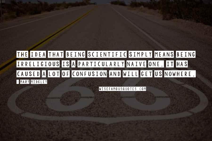 Mary Midgley Quotes: The idea that being scientific simply means being irreligious is a particularly naive one. It has caused a lot of confusion and will get us nowhere.