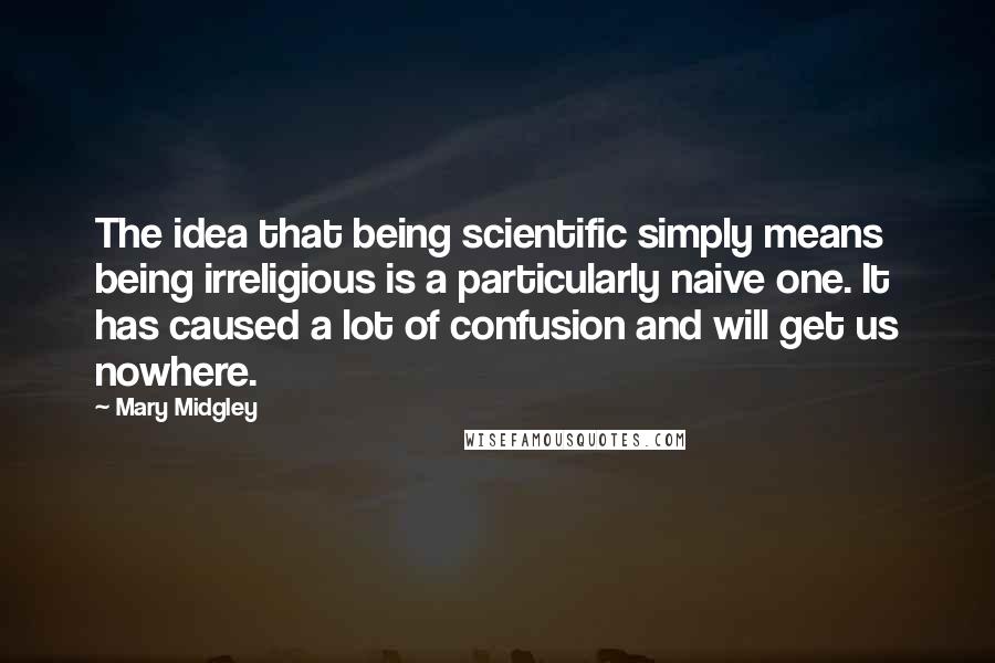 Mary Midgley Quotes: The idea that being scientific simply means being irreligious is a particularly naive one. It has caused a lot of confusion and will get us nowhere.