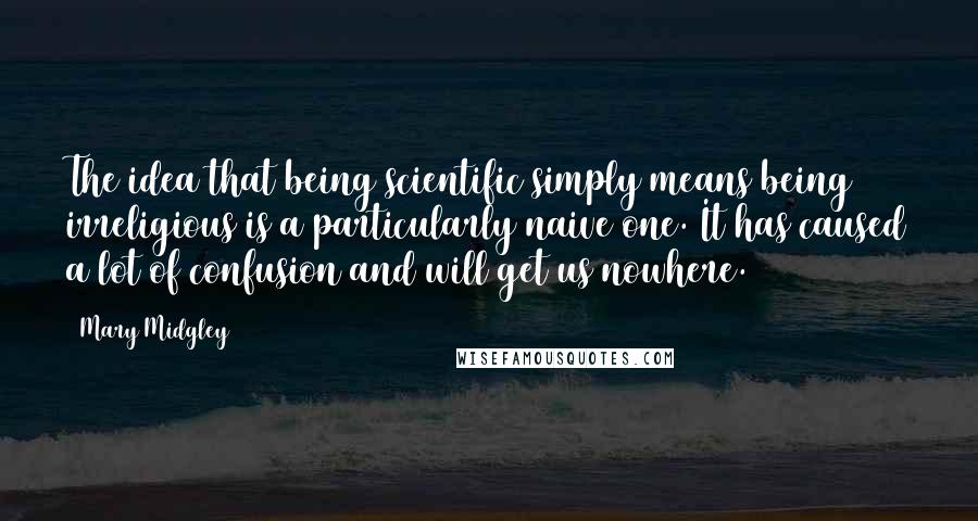 Mary Midgley Quotes: The idea that being scientific simply means being irreligious is a particularly naive one. It has caused a lot of confusion and will get us nowhere.