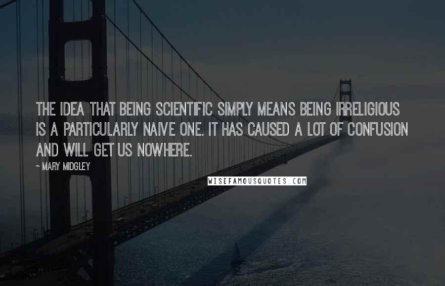 Mary Midgley Quotes: The idea that being scientific simply means being irreligious is a particularly naive one. It has caused a lot of confusion and will get us nowhere.