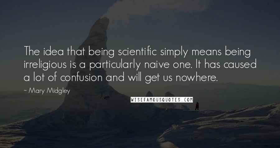 Mary Midgley Quotes: The idea that being scientific simply means being irreligious is a particularly naive one. It has caused a lot of confusion and will get us nowhere.