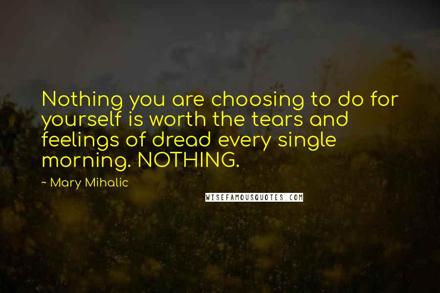 Mary Mihalic Quotes: Nothing you are choosing to do for yourself is worth the tears and feelings of dread every single morning. NOTHING.