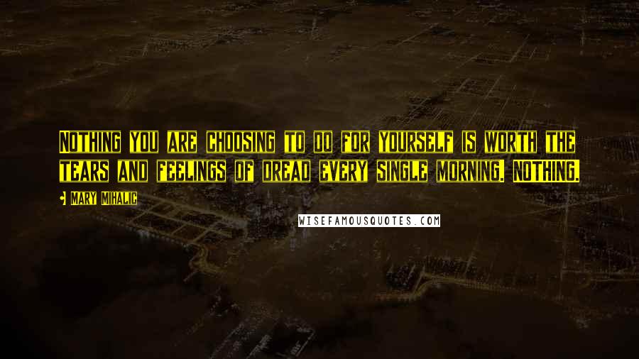 Mary Mihalic Quotes: Nothing you are choosing to do for yourself is worth the tears and feelings of dread every single morning. NOTHING.