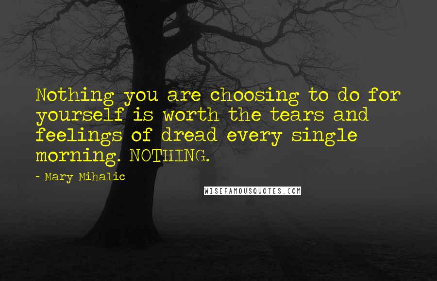 Mary Mihalic Quotes: Nothing you are choosing to do for yourself is worth the tears and feelings of dread every single morning. NOTHING.