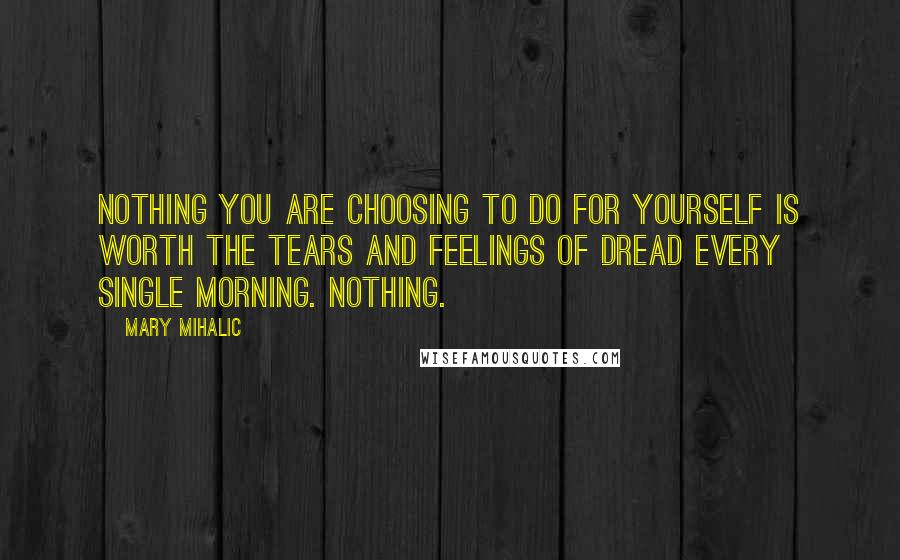Mary Mihalic Quotes: Nothing you are choosing to do for yourself is worth the tears and feelings of dread every single morning. NOTHING.