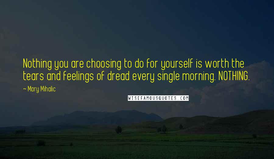 Mary Mihalic Quotes: Nothing you are choosing to do for yourself is worth the tears and feelings of dread every single morning. NOTHING.