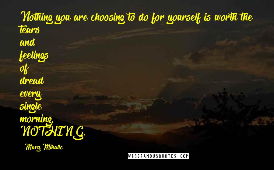 Mary Mihalic Quotes: Nothing you are choosing to do for yourself is worth the tears and feelings of dread every single morning. NOTHING.