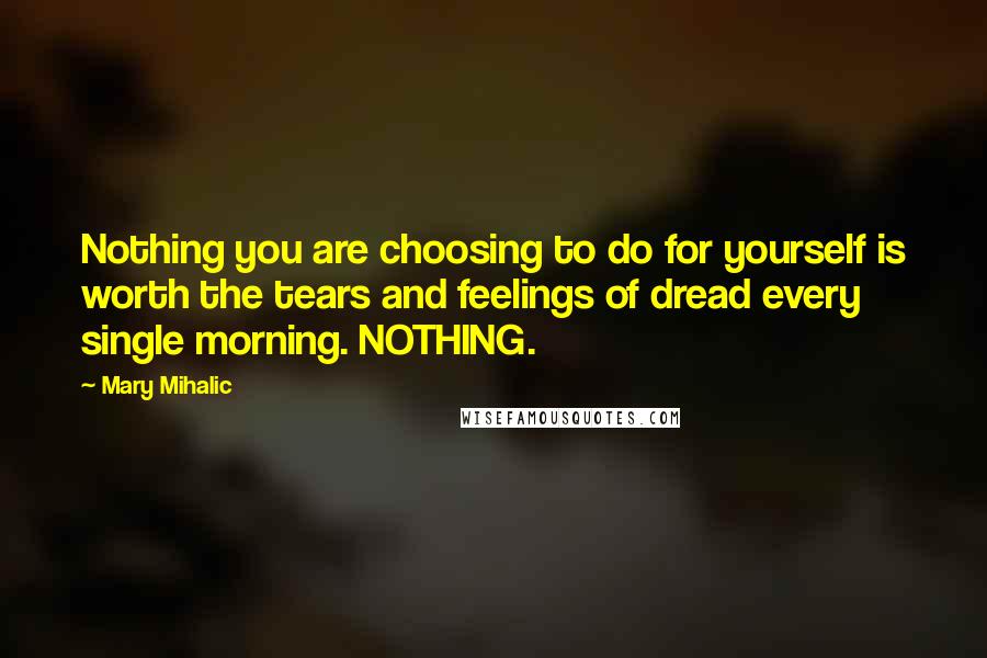 Mary Mihalic Quotes: Nothing you are choosing to do for yourself is worth the tears and feelings of dread every single morning. NOTHING.