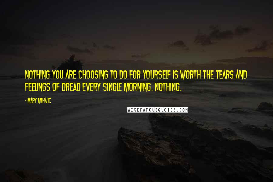 Mary Mihalic Quotes: Nothing you are choosing to do for yourself is worth the tears and feelings of dread every single morning. NOTHING.