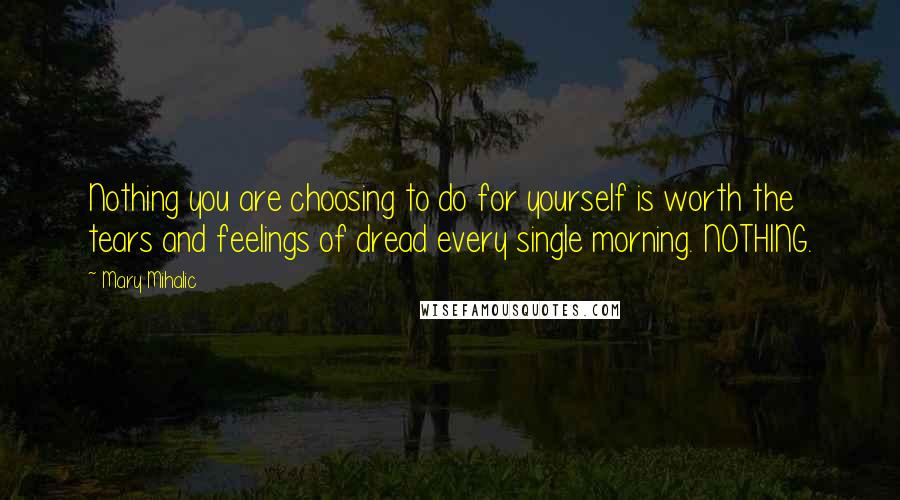 Mary Mihalic Quotes: Nothing you are choosing to do for yourself is worth the tears and feelings of dread every single morning. NOTHING.