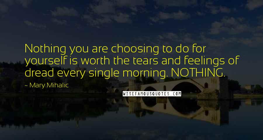 Mary Mihalic Quotes: Nothing you are choosing to do for yourself is worth the tears and feelings of dread every single morning. NOTHING.