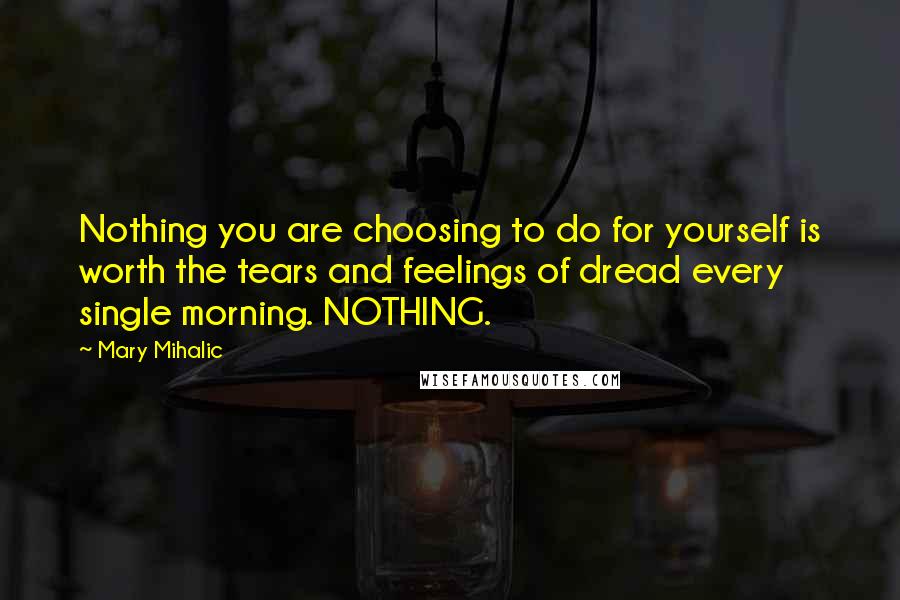 Mary Mihalic Quotes: Nothing you are choosing to do for yourself is worth the tears and feelings of dread every single morning. NOTHING.