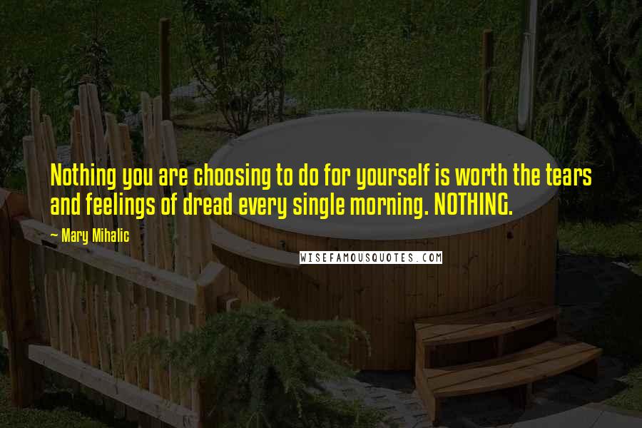 Mary Mihalic Quotes: Nothing you are choosing to do for yourself is worth the tears and feelings of dread every single morning. NOTHING.