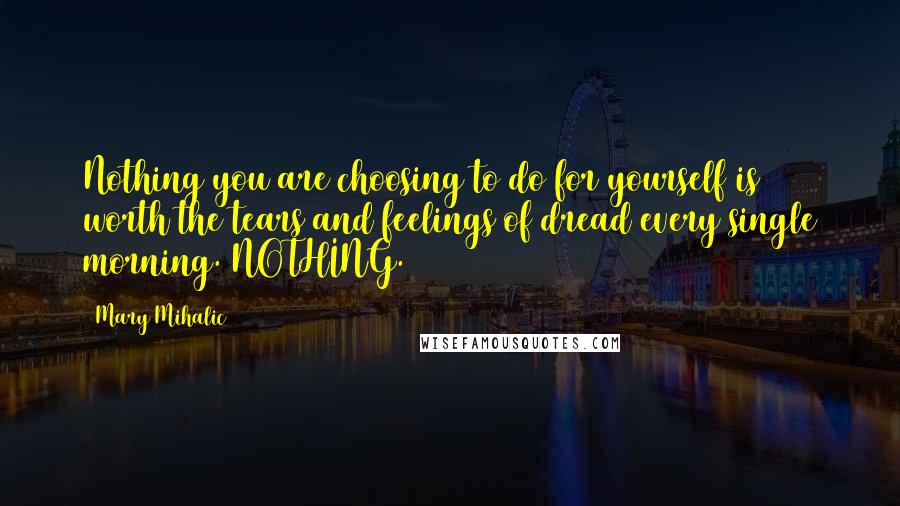 Mary Mihalic Quotes: Nothing you are choosing to do for yourself is worth the tears and feelings of dread every single morning. NOTHING.