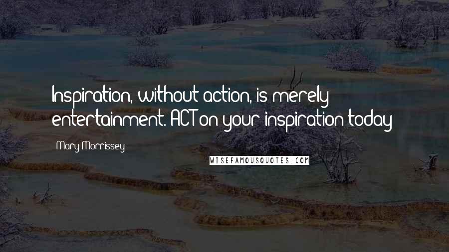 Mary Morrissey Quotes: Inspiration, without action, is merely entertainment. ACT on your inspiration today!