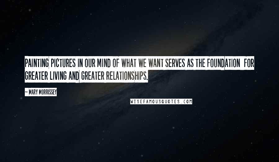 Mary Morrissey Quotes: Painting pictures in our mind of what we want serves as the foundation  for greater living and greater relationships.