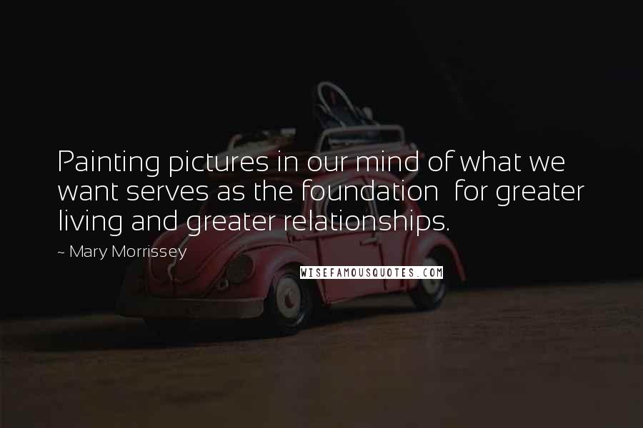 Mary Morrissey Quotes: Painting pictures in our mind of what we want serves as the foundation  for greater living and greater relationships.