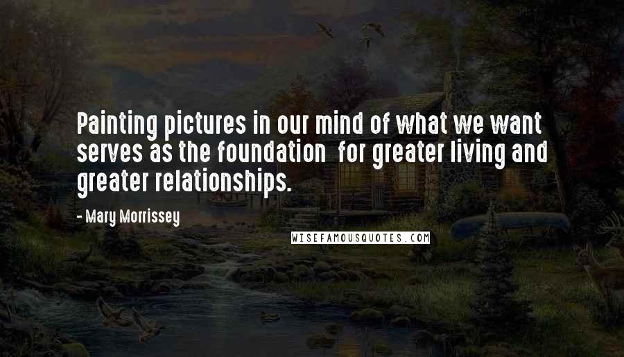 Mary Morrissey Quotes: Painting pictures in our mind of what we want serves as the foundation  for greater living and greater relationships.