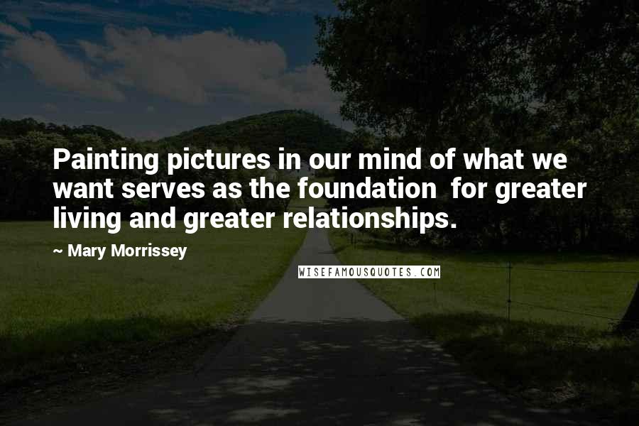 Mary Morrissey Quotes: Painting pictures in our mind of what we want serves as the foundation  for greater living and greater relationships.